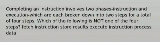 Completing an instruction involves two phases-instruction and execution-which are each broken down into two steps for a total of four steps. Which of the following is NOT one of the four steps? fetch instruction store results execute instruction process data