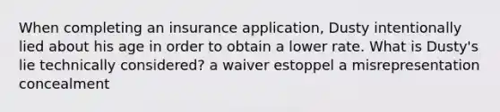 When completing an insurance application, Dusty intentionally lied about his age in order to obtain a lower rate. What is Dusty's lie technically considered? a waiver estoppel a misrepresentation concealment