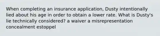 When completing an insurance application, Dusty intentionally lied about his age in order to obtain a lower rate. What is Dusty's lie technically considered? a waiver a misrepresentation concealment estoppel