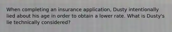 When completing an insurance application, Dusty intentionally lied about his age in order to obtain a lower rate. What is Dusty's lie technically considered?