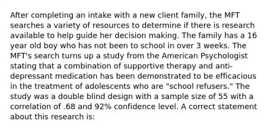 After completing an intake with a new client family, the MFT searches a variety of resources to determine if there is research available to help guide her decision making. The family has a 16 year old boy who has not been to school in over 3 weeks. The MFT's search turns up a study from the American Psychologist stating that a combination of supportive therapy and anti-depressant medication has been demonstrated to be efficacious in the treatment of adolescents who are "school refusers." The study was a double blind design with a sample size of 55 with a correlation of .68 and 92% confidence level. A correct statement about this research is: