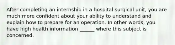 After completing an internship in a hospital surgical unit, you are much more confident about your ability to understand and explain how to prepare for an operation. In other words, you have high health information ______ where this subject is concerned.