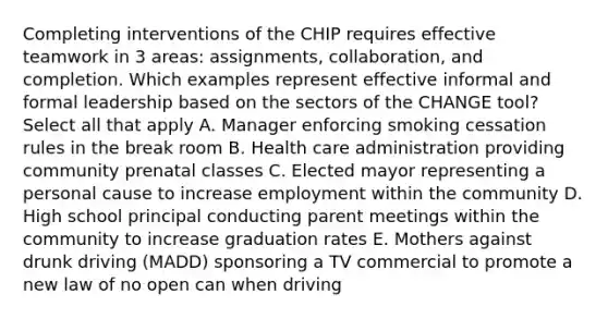 Completing interventions of the CHIP requires <a href='https://www.questionai.com/knowledge/kSK6suqGcH-effective-teamwork' class='anchor-knowledge'>effective teamwork</a> in 3 areas: assignments, collaboration, and completion. Which examples represent effective informal and formal leadership based on the sectors of the CHANGE tool? Select all that apply A. Manager enforcing smoking cessation rules in the break room B. Health care administration providing community prenatal classes C. Elected mayor representing a personal cause to increase employment within the community D. High school principal conducting parent meetings within the community to increase graduation rates E. Mothers against drunk driving (MADD) sponsoring a TV commercial to promote a new law of no open can when driving