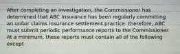 After completing an investigation, the Commissioner has determined that ABC Insurance has been regularly committing an unfair claims insurance settlement practice: therefore, ABC must submit periodic performance reports to the Commissioner. At a minimum, these reports must contain all of the following except