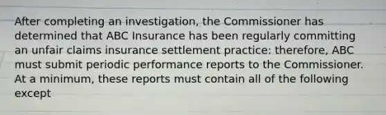 After completing an investigation, the Commissioner has determined that ABC Insurance has been regularly committing an unfair claims insurance settlement practice: therefore, ABC must submit periodic performance reports to the Commissioner. At a minimum, these reports must contain all of the following except