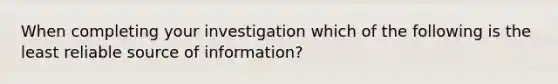 When completing your investigation which of the following is the least reliable source of information?