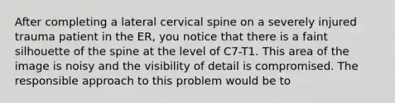 After completing a lateral cervical spine on a severely injured trauma patient in the ER, you notice that there is a faint silhouette of the spine at the level of C7-T1. This area of the image is noisy and the visibility of detail is compromised. The responsible approach to this problem would be to