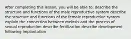 After completing this lesson, you will be able to: describe the structure and functions of the male reproductive system describe the structure and functions of the female reproductive system explain the connection between meiosis and the process of sexual reproduction describe fertilization describe development following implantation