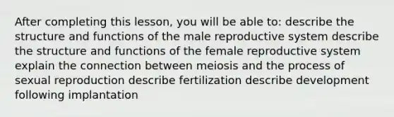 After completing this lesson, you will be able to: describe the structure and functions of the male reproductive system describe the structure and functions of the female reproductive system explain the connection between meiosis and the process of sexual reproduction describe fertilization describe development following implantation