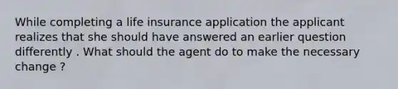 While completing a life insurance application the applicant realizes that she should have answered an earlier question differently . What should the agent do to make the necessary change ?