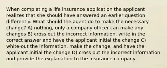 When completing a life insurance application the applicant realizes that she should have answered an earlier question differently. What should the agent do to make the necessary change? A) nothing, only a company officer can make any changes B) cross out the incorrect information, write in the correct answer and have the applicant initial the change C) white-out the information, make the change, and have the applicant initial the change D) cross out the incorrect information and provide the explanation to the insurance company