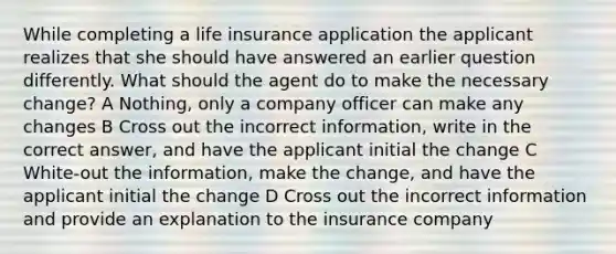 While completing a life insurance application the applicant realizes that she should have answered an earlier question differently. What should the agent do to make the necessary change? A Nothing, only a company officer can make any changes B Cross out the incorrect information, write in the correct answer, and have the applicant initial the change C White-out the information, make the change, and have the applicant initial the change D Cross out the incorrect information and provide an explanation to the insurance company