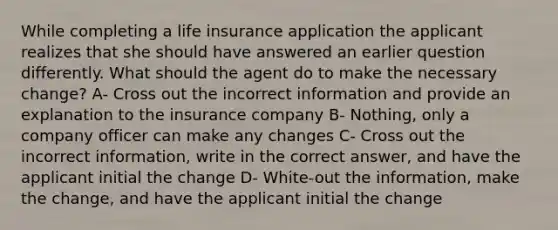 While completing a life insurance application the applicant realizes that she should have answered an earlier question differently. What should the agent do to make the necessary change? A- Cross out the incorrect information and provide an explanation to the insurance company B- Nothing, only a company officer can make any changes C- Cross out the incorrect information, write in the correct answer, and have the applicant initial the change D- White-out the information, make the change, and have the applicant initial the change