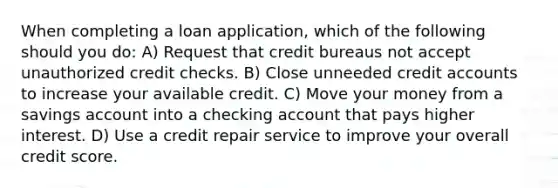 When completing a loan application, which of the following should you do: A) Request that credit bureaus not accept unauthorized credit checks. B) Close unneeded credit accounts to increase your available credit. C) Move your money from a savings account into a checking account that pays higher interest. D) Use a credit repair service to improve your overall credit score.