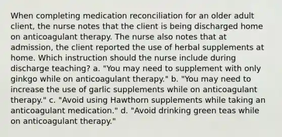 When completing medication reconciliation for an older adult client, the nurse notes that the client is being discharged home on anticoagulant therapy. The nurse also notes that at admission, the client reported the use of herbal supplements at home. Which instruction should the nurse include during discharge teaching? a. "You may need to supplement with only ginkgo while on anticoagulant therapy." b. "You may need to increase the use of garlic supplements while on anticoagulant therapy." c. "Avoid using Hawthorn supplements while taking an anticoagulant medication." d. "Avoid drinking green teas while on anticoagulant therapy."