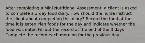 After completing a Mini Nutritional​ Assessment, a client is asked to complete a​ 3-day food diary. How should the nurse instruct the client about completing this​ diary? Record the food at the time it is eaten Plan foods for the day and indicate whether the food was eaten Fill out the record at the end of the 3 days Complete the record each morning for the previous day