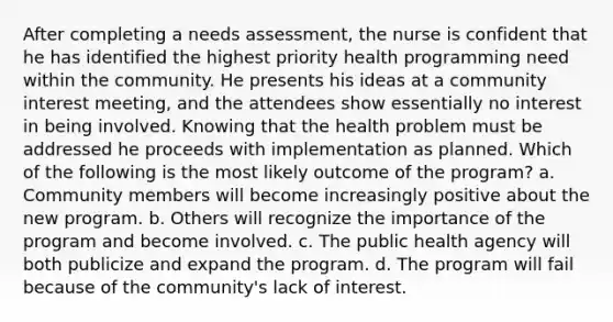 After completing a needs assessment, the nurse is confident that he has identified the highest priority health programming need within the community. He presents his ideas at a community interest meeting, and the attendees show essentially no interest in being involved. Knowing that the health problem must be addressed he proceeds with implementation as planned. Which of the following is the most likely outcome of the program? a. Community members will become increasingly positive about the new program. b. Others will recognize the importance of the program and become involved. c. The public health agency will both publicize and expand the program. d. The program will fail because of the community's lack of interest.