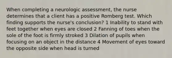 When completing a neurologic assessment, the nurse determines that a client has a positive Romberg test. Which finding supports the nurse's conclusion? 1 Inability to stand with feet together when eyes are closed 2 Fanning of toes when the sole of the foot is firmly stroked 3 Dilation of pupils when focusing on an object in the distance 4 Movement of eyes toward the opposite side when head is turned