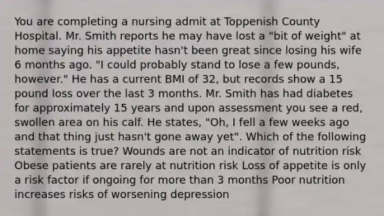 You are completing a nursing admit at Toppenish County Hospital. Mr. Smith reports he may have lost a "bit of weight" at home saying his appetite hasn't been great since losing his wife 6 months ago. "I could probably stand to lose a few pounds, however." He has a current BMI of 32, but records show a 15 pound loss over the last 3 months. Mr. Smith has had diabetes for approximately 15 years and upon assessment you see a red, swollen area on his calf. He states, "Oh, I fell a few weeks ago and that thing just hasn't gone away yet". Which of the following statements is true? Wounds are not an indicator of nutrition risk Obese patients are rarely at nutrition risk Loss of appetite is only a risk factor if ongoing for <a href='https://www.questionai.com/knowledge/keWHlEPx42-more-than' class='anchor-knowledge'>more than</a> 3 months Poor nutrition increases risks of worsening depression