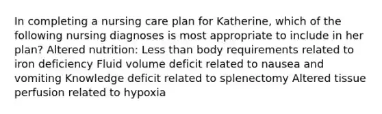 In completing a nursing care plan for Katherine, which of the following nursing diagnoses is most appropriate to include in her plan? Altered nutrition: Less than body requirements related to iron deficiency Fluid volume deficit related to nausea and vomiting Knowledge deficit related to splenectomy Altered tissue perfusion related to hypoxia