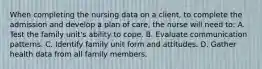 When completing the nursing data on a client, to complete the admission and develop a plan of care, the nurse will need to: A. Test the family unit's ability to cope. B. Evaluate communication patterns. C. Identify family unit form and attitudes. D. Gather health data from all family members.