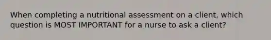 When completing a nutritional assessment on a client, which question is MOST IMPORTANT for a nurse to ask a client?