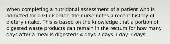 When completing a nutritional assessment of a patient who is admitted for a GI disorder, the nurse notes a recent history of dietary intake. This is based on the knowledge that a portion of digested waste products can remain in the rectum for how many days after a meal is digested? 4 days 2 days 1 day 3 days