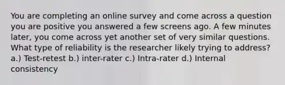 You are completing an online survey and come across a question you are positive you answered a few screens ago. A few minutes later, you come across yet another set of very similar questions. What type of reliability is the researcher likely trying to address? a.) Test-retest b.) inter-rater c.) Intra-rater d.) Internal consistency