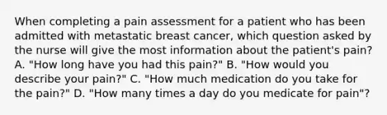 When completing a pain assessment for a patient who has been admitted with metastatic breast cancer, which question asked by the nurse will give the most information about the patient's pain? A. "How long have you had this pain?" B. "How would you describe your pain?" C. "How much medication do you take for the pain?" D. "How many times a day do you medicate for pain"?