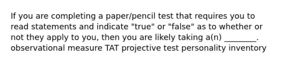 If you are completing a paper/pencil test that requires you to read statements and indicate "true" or "false" as to whether or not they apply to you, then you are likely taking a(n) ________. observational measure TAT projective test personality inventory