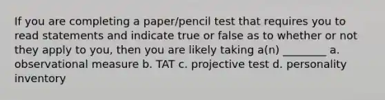 If you are completing a paper/pencil test that requires you to read statements and indicate true or false as to whether or not they apply to you, then you are likely taking a(n) ________ a. observational measure b. TAT c. projective test d. personality inventory