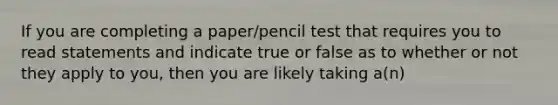 If you are completing a paper/pencil test that requires you to read statements and indicate true or false as to whether or not they apply to you, then you are likely taking a(n)