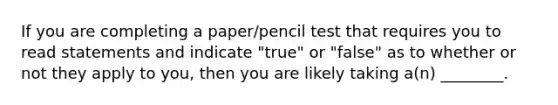 If you are completing a paper/pencil test that requires you to read statements and indicate "true" or "false" as to whether or not they apply to you, then you are likely taking a(n) ________.