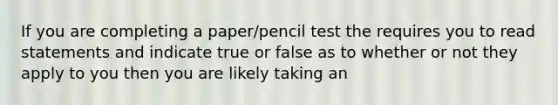 If you are completing a paper/pencil test the requires you to read statements and indicate true or false as to whether or not they apply to you then you are likely taking an