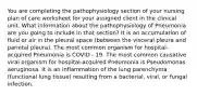 You are completing the pathophysiology section of your nursing plan of care worksheet for your assigned client in the clinical unit. What information about the pathophysiology of Pneumonia are you going to include in that section? It is an accumulation of fluid or air in the pleural space (between the visceral pleura and parietal pleura). The most common organism for hospital-acquired Pneumonia is COVID - 19. The most common causative viral organism for hospital-acquired Pneumonia is Pseudomonas aeruginosa. It is an inflammation of the lung parenchyma (functional lung tissue) resulting from a bacterial, viral, or fungal infection.