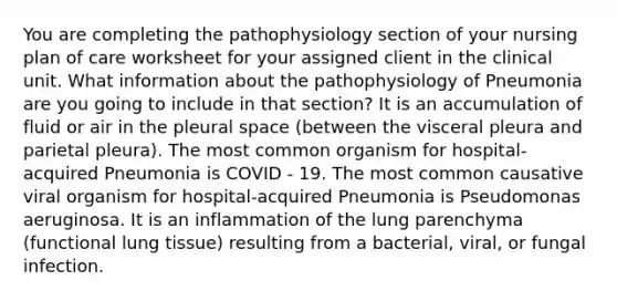 You are completing the pathophysiology section of your nursing plan of care worksheet for your assigned client in the clinical unit. What information about the pathophysiology of Pneumonia are you going to include in that section? It is an accumulation of fluid or air in the pleural space (between the visceral pleura and parietal pleura). The most common organism for hospital-acquired Pneumonia is COVID - 19. The most common causative viral organism for hospital-acquired Pneumonia is Pseudomonas aeruginosa. It is an inflammation of the lung parenchyma (functional lung tissue) resulting from a bacterial, viral, or fungal infection.