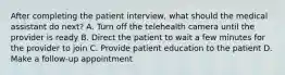 After completing the patient interview, what should the medical assistant do next? A. Turn off the telehealth camera until the provider is ready B. Direct the patient to wait a few minutes for the provider to join C. Provide patient education to the patient D. Make a follow-up appointment