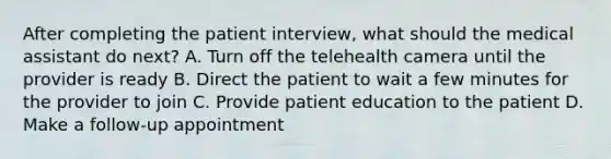 After completing the patient interview, what should the medical assistant do next? A. Turn off the telehealth camera until the provider is ready B. Direct the patient to wait a few minutes for the provider to join C. Provide patient education to the patient D. Make a follow-up appointment