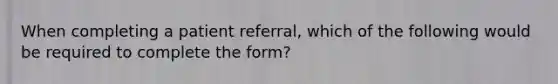 When completing a patient referral, which of the following would be required to complete the form?