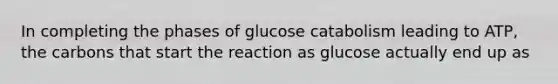 In completing the phases of glucose catabolism leading to ATP, the carbons that start the reaction as glucose actually end up as