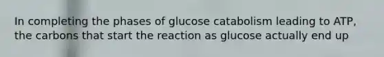 In completing the phases of glucose catabolism leading to ATP, the carbons that start the reaction as glucose actually end up