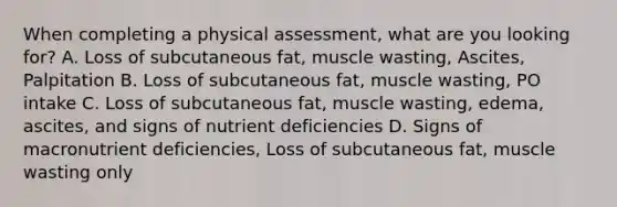 When completing a physical assessment, what are you looking for? A. Loss of subcutaneous fat, muscle wasting, Ascites, Palpitation B. Loss of subcutaneous fat, muscle wasting, PO intake C. Loss of subcutaneous fat, muscle wasting, edema, ascites, and signs of nutrient deficiencies D. Signs of macronutrient deficiencies, Loss of subcutaneous fat, muscle wasting only