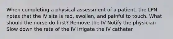 When completing a physical assessment of a patient, the LPN notes that the IV site is red, swollen, and painful to touch. What should the nurse do first? Remove the IV Notify the physician Slow down the rate of the IV Irrigate the IV catheter