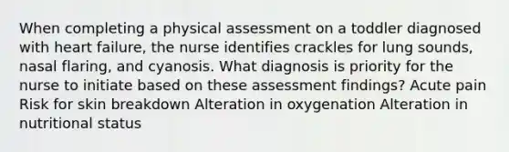 When completing a physical assessment on a toddler diagnosed with heart​ failure, the nurse identifies crackles for lung​ sounds, nasal​ flaring, and cyanosis. What diagnosis is priority for the nurse to initiate based on these assessment​ findings? Acute pain Risk for skin breakdown Alteration in oxygenation Alteration in nutritional status