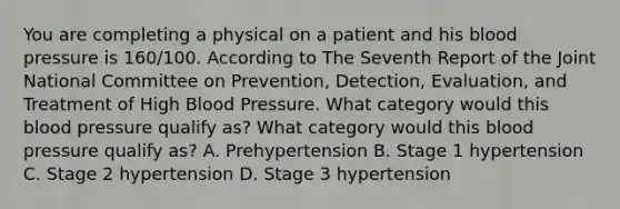 You are completing a physical on a patient and his blood pressure is 160/100. According to The Seventh Report of the Joint National Committee on Prevention, Detection, Evaluation, and Treatment of High Blood Pressure. What category would this blood pressure qualify as? What category would this blood pressure qualify as? A. Prehypertension B. Stage 1 hypertension C. Stage 2 hypertension D. Stage 3 hypertension