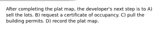 After completing the plat map, the developer's next step is to A) sell the lots. B) request a certificate of occupancy. C) pull the building permits. D) record the plat map.