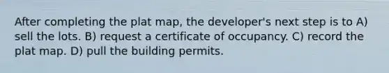 After completing the plat map, the developer's next step is to A) sell the lots. B) request a certificate of occupancy. C) record the plat map. D) pull the building permits.