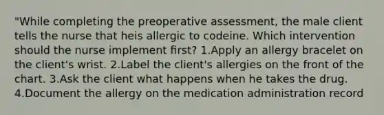 "While completing the preoperative assessment, the male client tells the nurse that heis allergic to codeine. Which intervention should the nurse implement ﬁrst? 1.Apply an allergy bracelet on the client's wrist. 2.Label the client's allergies on the front of the chart. 3.Ask the client what happens when he takes the drug. 4.Document the allergy on the medication administration record