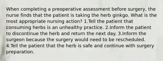 When completing a preoperative assessment before surgery, the nurse finds that the patient is taking the herb ginkgo. What is the most appropriate nursing action? 1.Tell the patient that consuming herbs is an unhealthy practice. 2.Inform the patient to discontinue the herb and return the next day. 3.Inform the surgeon because the surgery would need to be rescheduled. 4.Tell the patient that the herb is safe and continue with surgery preparation.