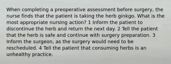 When completing a preoperative assessment before surgery, the nurse finds that the patient is taking the herb ginkgo. What is the most appropriate nursing action? 1 Inform the patient to discontinue the herb and return the next day. 2 Tell the patient that the herb is safe and continue with surgery preparation. 3 Inform the surgeon, as the surgery would need to be rescheduled. 4 Tell the patient that consuming herbs is an unhealthy practice.